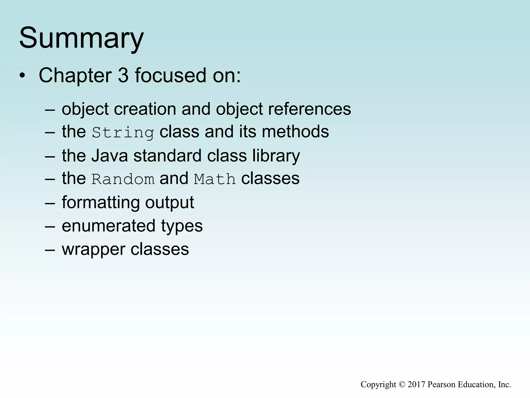Summary
• Chapter 3 focused on:
– object creation and object references
– the String class and its methods
– the Java standard class library
– the Random and Math classes
– formatting output
– enumerated types
– wrapper classes
Copyright © 2017 Pearson Education, Inc.
 