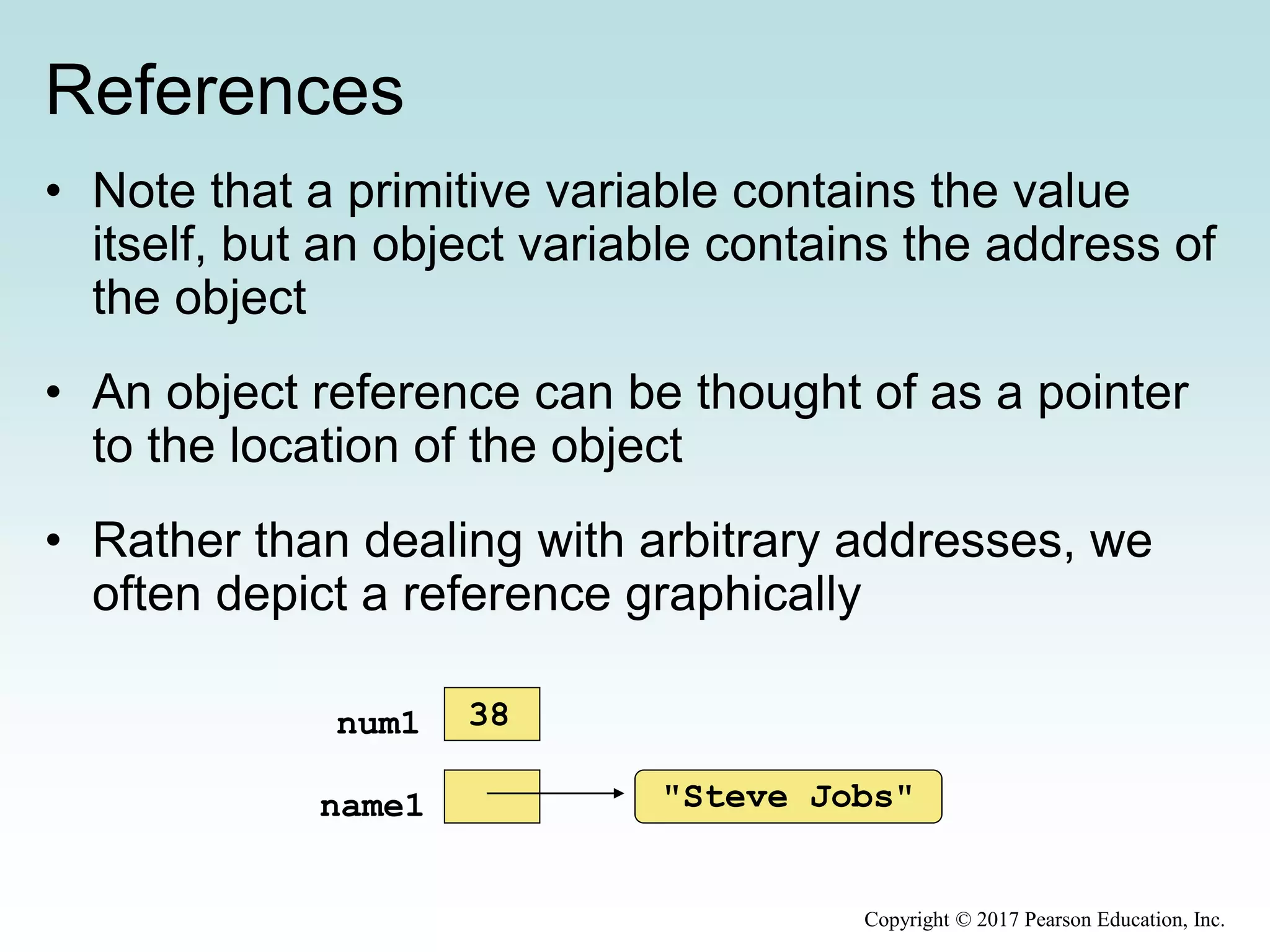 References
• Note that a primitive variable contains the value
itself, but an object variable contains the address of
the object
• An object reference can be thought of as a pointer
to the location of the object
• Rather than dealing with arbitrary addresses, we
often depict a reference graphically
"Steve Jobs"name1
num1 38
Copyright © 2017 Pearson Education, Inc.
 