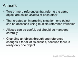 Aliases
• Two or more references that refer to the same
object are called aliases of each other
• That creates an interesting situation: one object
can be accessed using multiple reference variables
• Aliases can be useful, but should be managed
carefully
• Changing an object through one reference
changes it for all of its aliases, because there is
really only one object
Copyright © 2017 Pearson Education, Inc.
 