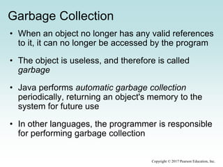 Garbage Collection
• When an object no longer has any valid references
to it, it can no longer be accessed by the program
• The object is useless, and therefore is called
garbage
• Java performs automatic garbage collection
periodically, returning an object's memory to the
system for future use
• In other languages, the programmer is responsible
for performing garbage collection
Copyright © 2017 Pearson Education, Inc.
 