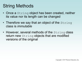 String Methods
• Once a String object has been created, neither
its value nor its length can be changed
• Therefore we say that an object of the String
class is immutable
• However, several methods of the String class
return new String objects that are modified
versions of the original
Copyright © 2017 Pearson Education, Inc.
 