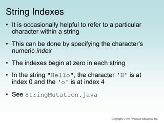 String Indexes
• It is occasionally helpful to refer to a particular
character within a string
• This can be done by specifying the character's
numeric index
• The indexes begin at zero in each string
• In the string "Hello", the character 'H' is at
index 0 and the 'o' is at index 4
• See StringMutation.java
Copyright © 2017 Pearson Education, Inc.
 