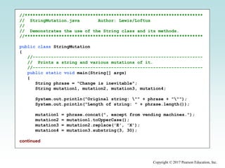 Copyright © 2017 Pearson Education, Inc.
//********************************************************************
// StringMutation.java Author: Lewis/Loftus
//
// Demonstrates the use of the String class and its methods.
//********************************************************************
public class StringMutation
{
//-----------------------------------------------------------------
// Prints a string and various mutations of it.
//-----------------------------------------------------------------
public static void main(String[] args)
{
String phrase = "Change is inevitable";
String mutation1, mutation2, mutation3, mutation4;
System.out.println("Original string: "" + phrase + """);
System.out.println("Length of string: " + phrase.length());
mutation1 = phrase.concat(", except from vending machines.");
mutation2 = mutation1.toUpperCase();
mutation3 = mutation2.replace('E', 'X');
mutation4 = mutation3.substring(3, 30);
continued
 