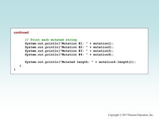 Copyright © 2017 Pearson Education, Inc.
continued
// Print each mutated string
System.out.println("Mutation #1: " + mutation1);
System.out.println("Mutation #2: " + mutation2);
System.out.println("Mutation #3: " + mutation3);
System.out.println("Mutation #4: " + mutation4);
System.out.println("Mutated length: " + mutation4.length());
}
}
 