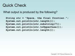 Quick Check
Copyright © 2017 Pearson Education, Inc.
What output is produced by the following?
String str = "Space, the final frontier.";
System.out.println(str.length());
System.out.println(str.substring(7));
System.out.println(str.toUpperCase());
System.out.println(str.length());
 