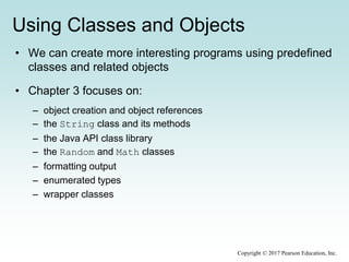 Using Classes and Objects
• We can create more interesting programs using predefined
classes and related objects
• Chapter 3 focuses on:
– object creation and object references
– the String class and its methods
– the Java API class library
– the Random and Math classes
– formatting output
– enumerated types
– wrapper classes
Copyright © 2017 Pearson Education, Inc.
 