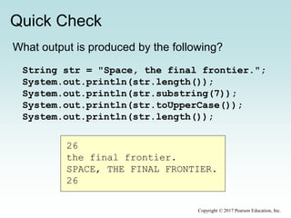 Quick Check
Copyright © 2017 Pearson Education, Inc.
What output is produced by the following?
String str = "Space, the final frontier.";
System.out.println(str.length());
System.out.println(str.substring(7));
System.out.println(str.toUpperCase());
System.out.println(str.length());
26
the final frontier.
SPACE, THE FINAL FRONTIER.
26
 