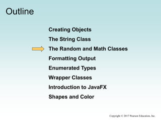 Outline
Creating Objects
The String Class
The Random and Math Classes
Formatting Output
Enumerated Types
Wrapper Classes
Introduction to JavaFX
Shapes and Color
Copyright © 2017 Pearson Education, Inc.
 
