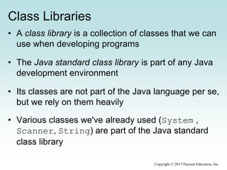 Class Libraries
• A class library is a collection of classes that we can
use when developing programs
• The Java standard class library is part of any Java
development environment
• Its classes are not part of the Java language per se,
but we rely on them heavily
• Various classes we've already used (System ,
Scanner, String) are part of the Java standard
class library
Copyright © 2017 Pearson Education, Inc.
 