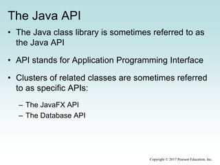 The Java API
• The Java class library is sometimes referred to as
the Java API
• API stands for Application Programming Interface
• Clusters of related classes are sometimes referred
to as specific APIs:
– The JavaFX API
– The Database API
Copyright © 2017 Pearson Education, Inc.
 