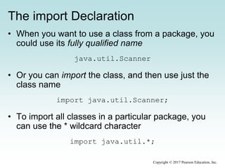 The import Declaration
• When you want to use a class from a package, you
could use its fully qualified name
java.util.Scanner
• Or you can import the class, and then use just the
class name
import java.util.Scanner;
• To import all classes in a particular package, you
can use the * wildcard character
import java.util.*;
Copyright © 2017 Pearson Education, Inc.
 
