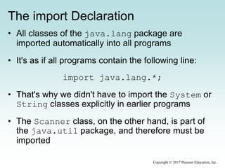 The import Declaration
• All classes of the java.lang package are
imported automatically into all programs
• It's as if all programs contain the following line:
import java.lang.*;
• That's why we didn't have to import the System or
String classes explicitly in earlier programs
• The Scanner class, on the other hand, is part of
the java.util package, and therefore must be
imported
Copyright © 2017 Pearson Education, Inc.
 
