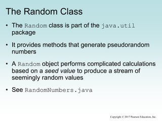 The Random Class
• The Random class is part of the java.util
package
• It provides methods that generate pseudorandom
numbers
• A Random object performs complicated calculations
based on a seed value to produce a stream of
seemingly random values
• See RandomNumbers.java
Copyright © 2017 Pearson Education, Inc.
 