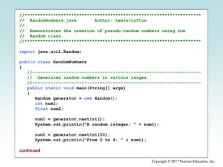 Copyright © 2017 Pearson Education, Inc.
//********************************************************************
// RandomNumbers.java Author: Lewis/Loftus
//
// Demonstrates the creation of pseudo-random numbers using the
// Random class.
//********************************************************************
import java.util.Random;
public class RandomNumbers
{
//-----------------------------------------------------------------
// Generates random numbers in various ranges.
//-----------------------------------------------------------------
public static void main(String[] args)
{
Random generator = new Random();
int num1;
float num2;
num1 = generator.nextInt();
System.out.println("A random integer: " + num1);
num1 = generator.nextInt(10);
System.out.println("From 0 to 9: " + num1);
continued
 
