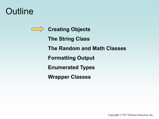 Outline
Creating Objects
The String Class
The Random and Math Classes
Formatting Output
Enumerated Types
Wrapper Classes
Copyright © 2017 Pearson Education, Inc.
 