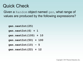 Quick Check
Copyright © 2017 Pearson Education, Inc.
Given a Random object named gen, what range of
values are produced by the following expressions?
gen.nextInt(25)
gen.nextInt(6) + 1
gen.nextInt(100) + 10
gen.nextInt(50) + 100
gen.nextInt(10) – 5
gen.nextInt(22) + 12
 