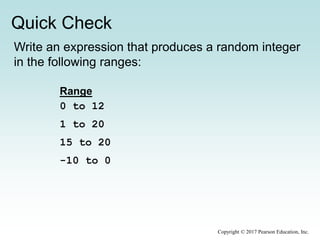 Quick Check
Copyright © 2017 Pearson Education, Inc.
Write an expression that produces a random integer
in the following ranges:
Range
0 to 12
1 to 20
15 to 20
-10 to 0
 