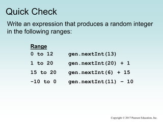 Quick Check
Copyright © 2017 Pearson Education, Inc.
Write an expression that produces a random integer
in the following ranges:
gen.nextInt(13)
gen.nextInt(20) + 1
gen.nextInt(6) + 15
gen.nextInt(11) – 10
Range
0 to 12
1 to 20
15 to 20
-10 to 0
 
