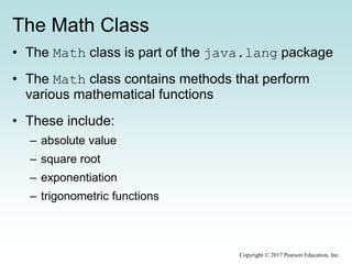 The Math Class
• The Math class is part of the java.lang package
• The Math class contains methods that perform
various mathematical functions
• These include:
– absolute value
– square root
– exponentiation
– trigonometric functions
Copyright © 2017 Pearson Education, Inc.
 