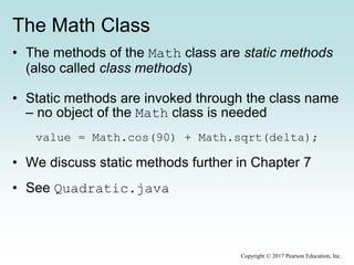 The Math Class
• The methods of the Math class are static methods
(also called class methods)
• Static methods are invoked through the class name
– no object of the Math class is needed
value = Math.cos(90) + Math.sqrt(delta);
• We discuss static methods further in Chapter 7
• See Quadratic.java
Copyright © 2017 Pearson Education, Inc.
 