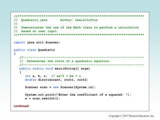 Copyright © 2017 Pearson Education, Inc.
//********************************************************************
// Quadratic.java Author: Lewis/Loftus
//
// Demonstrates the use of the Math class to perform a calculation
// based on user input.
//********************************************************************
import java.util.Scanner;
public class Quadratic
{
//-----------------------------------------------------------------
// Determines the roots of a quadratic equation.
//-----------------------------------------------------------------
public static void main(String[] args)
{
int a, b, c; // ax^2 + bx + c
double discriminant, root1, root2;
Scanner scan = new Scanner(System.in);
System.out.print("Enter the coefficient of x squared: ");
a = scan.nextInt();
continued
 
