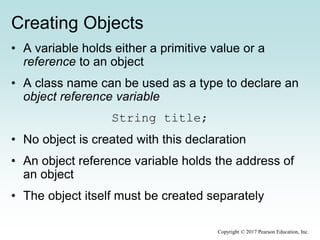 Creating Objects
• A variable holds either a primitive value or a
reference to an object
• A class name can be used as a type to declare an
object reference variable
String title;
• No object is created with this declaration
• An object reference variable holds the address of
an object
• The object itself must be created separately
Copyright © 2017 Pearson Education, Inc.
 