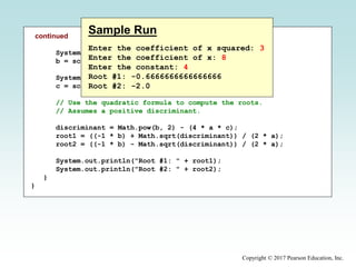Copyright © 2017 Pearson Education, Inc.
continued
System.out.print("Enter the coefficient of x: ");
b = scan.nextInt();
System.out.print("Enter the constant: ");
c = scan.nextInt();
// Use the quadratic formula to compute the roots.
// Assumes a positive discriminant.
discriminant = Math.pow(b, 2) - (4 * a * c);
root1 = ((-1 * b) + Math.sqrt(discriminant)) / (2 * a);
root2 = ((-1 * b) - Math.sqrt(discriminant)) / (2 * a);
System.out.println("Root #1: " + root1);
System.out.println("Root #2: " + root2);
}
}
Sample Run
Enter the coefficient of x squared: 3
Enter the coefficient of x: 8
Enter the constant: 4
Root #1: -0.6666666666666666
Root #2: -2.0
 