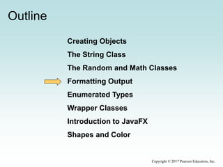 Outline
Creating Objects
The String Class
The Random and Math Classes
Formatting Output
Enumerated Types
Wrapper Classes
Introduction to JavaFX
Shapes and Color
Copyright © 2017 Pearson Education, Inc.
 
