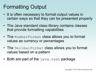Formatting Output
• It is often necessary to format output values in
certain ways so that they can be presented properly
• The Java standard class library contains classes
that provide formatting capabilities
• The NumberFormat class allows you to format
values as currency or percentages
• The DecimalFormat class allows you to format
values based on a pattern
• Both are part of the java.text package
Copyright © 2017 Pearson Education, Inc.
 