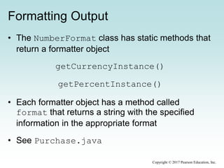 Formatting Output
• The NumberFormat class has static methods that
return a formatter object
getCurrencyInstance()
getPercentInstance()
• Each formatter object has a method called
format that returns a string with the specified
information in the appropriate format
• See Purchase.java
Copyright © 2017 Pearson Education, Inc.
 