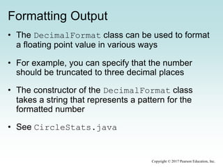 Formatting Output
• The DecimalFormat class can be used to format
a floating point value in various ways
• For example, you can specify that the number
should be truncated to three decimal places
• The constructor of the DecimalFormat class
takes a string that represents a pattern for the
formatted number
• See CircleStats.java
Copyright © 2017 Pearson Education, Inc.
 