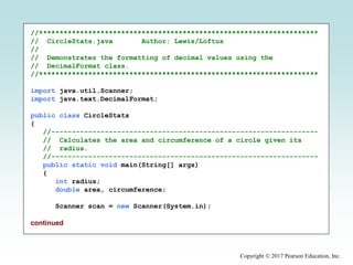 Copyright © 2017 Pearson Education, Inc.
//********************************************************************
// CircleStats.java Author: Lewis/Loftus
//
// Demonstrates the formatting of decimal values using the
// DecimalFormat class.
//********************************************************************
import java.util.Scanner;
import java.text.DecimalFormat;
public class CircleStats
{
//-----------------------------------------------------------------
// Calculates the area and circumference of a circle given its
// radius.
//-----------------------------------------------------------------
public static void main(String[] args)
{
int radius;
double area, circumference;
Scanner scan = new Scanner(System.in);
continued
 