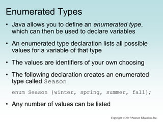 Enumerated Types
• Java allows you to define an enumerated type,
which can then be used to declare variables
• An enumerated type declaration lists all possible
values for a variable of that type
• The values are identifiers of your own choosing
• The following declaration creates an enumerated
type called Season
enum Season {winter, spring, summer, fall};
• Any number of values can be listed
Copyright © 2017 Pearson Education, Inc.
 