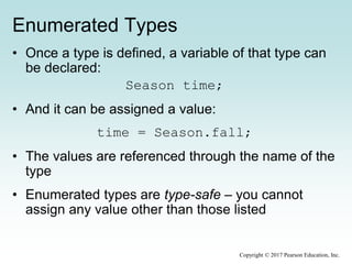 Enumerated Types
• Once a type is defined, a variable of that type can
be declared:
Season time;
• And it can be assigned a value:
time = Season.fall;
• The values are referenced through the name of the
type
• Enumerated types are type-safe – you cannot
assign any value other than those listed
Copyright © 2017 Pearson Education, Inc.
 