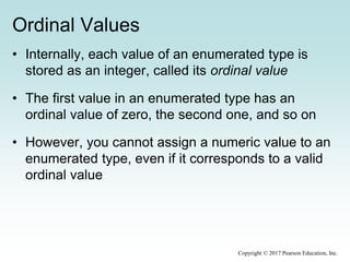 Ordinal Values
• Internally, each value of an enumerated type is
stored as an integer, called its ordinal value
• The first value in an enumerated type has an
ordinal value of zero, the second one, and so on
• However, you cannot assign a numeric value to an
enumerated type, even if it corresponds to a valid
ordinal value
Copyright © 2017 Pearson Education, Inc.
 