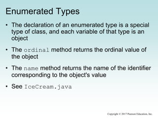 Enumerated Types
• The declaration of an enumerated type is a special
type of class, and each variable of that type is an
object
• The ordinal method returns the ordinal value of
the object
• The name method returns the name of the identifier
corresponding to the object's value
• See IceCream.java
Copyright © 2017 Pearson Education, Inc.
 