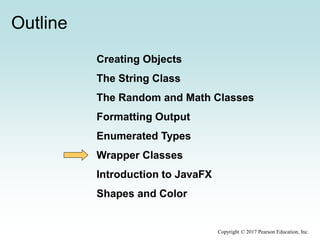 Outline
Creating Objects
The String Class
The Random and Math Classes
Formatting Output
Enumerated Types
Wrapper Classes
Introduction to JavaFX
Shapes and Color
Copyright © 2017 Pearson Education, Inc.
 