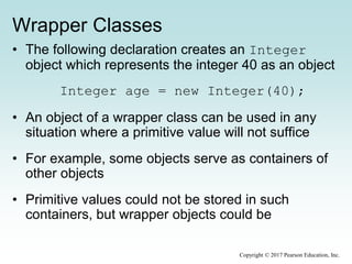 Wrapper Classes
• The following declaration creates an Integer
object which represents the integer 40 as an object
Integer age = new Integer(40);
• An object of a wrapper class can be used in any
situation where a primitive value will not suffice
• For example, some objects serve as containers of
other objects
• Primitive values could not be stored in such
containers, but wrapper objects could be
Copyright © 2017 Pearson Education, Inc.
 