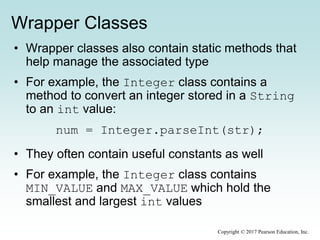 Wrapper Classes
• Wrapper classes also contain static methods that
help manage the associated type
• For example, the Integer class contains a
method to convert an integer stored in a String
to an int value:
num = Integer.parseInt(str);
• They often contain useful constants as well
• For example, the Integer class contains
MIN_VALUE and MAX_VALUE which hold the
smallest and largest int values
Copyright © 2017 Pearson Education, Inc.
 