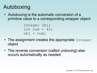 Autoboxing
• Autoboxing is the automatic conversion of a
primitive value to a corresponding wrapper object:
Integer obj;
int num = 42;
obj = num;
• The assignment creates the appropriate Integer
object
• The reverse conversion (called unboxing) also
occurs automatically as needed
Copyright © 2017 Pearson Education, Inc.
 