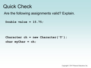 Quick Check
Copyright © 2017 Pearson Education, Inc.
Are the following assignments valid? Explain.
Double value = 15.75;
Character ch = new Character('T');
char myChar = ch;
 