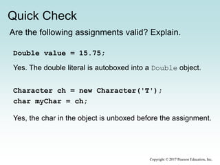 Quick Check
Copyright © 2017 Pearson Education, Inc.
Are the following assignments valid? Explain.
Double value = 15.75;
Character ch = new Character('T');
char myChar = ch;
Yes. The double literal is autoboxed into a Double object.
Yes, the char in the object is unboxed before the assignment.
 