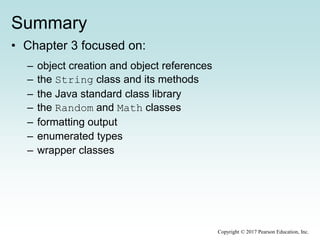 Summary
• Chapter 3 focused on:
– object creation and object references
– the String class and its methods
– the Java standard class library
– the Random and Math classes
– formatting output
– enumerated types
– wrapper classes
Copyright © 2017 Pearson Education, Inc.
 
