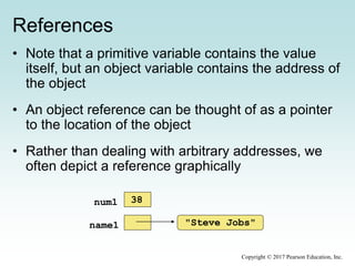 References
• Note that a primitive variable contains the value
itself, but an object variable contains the address of
the object
• An object reference can be thought of as a pointer
to the location of the object
• Rather than dealing with arbitrary addresses, we
often depict a reference graphically
"Steve Jobs"name1
num1 38
Copyright © 2017 Pearson Education, Inc.
 