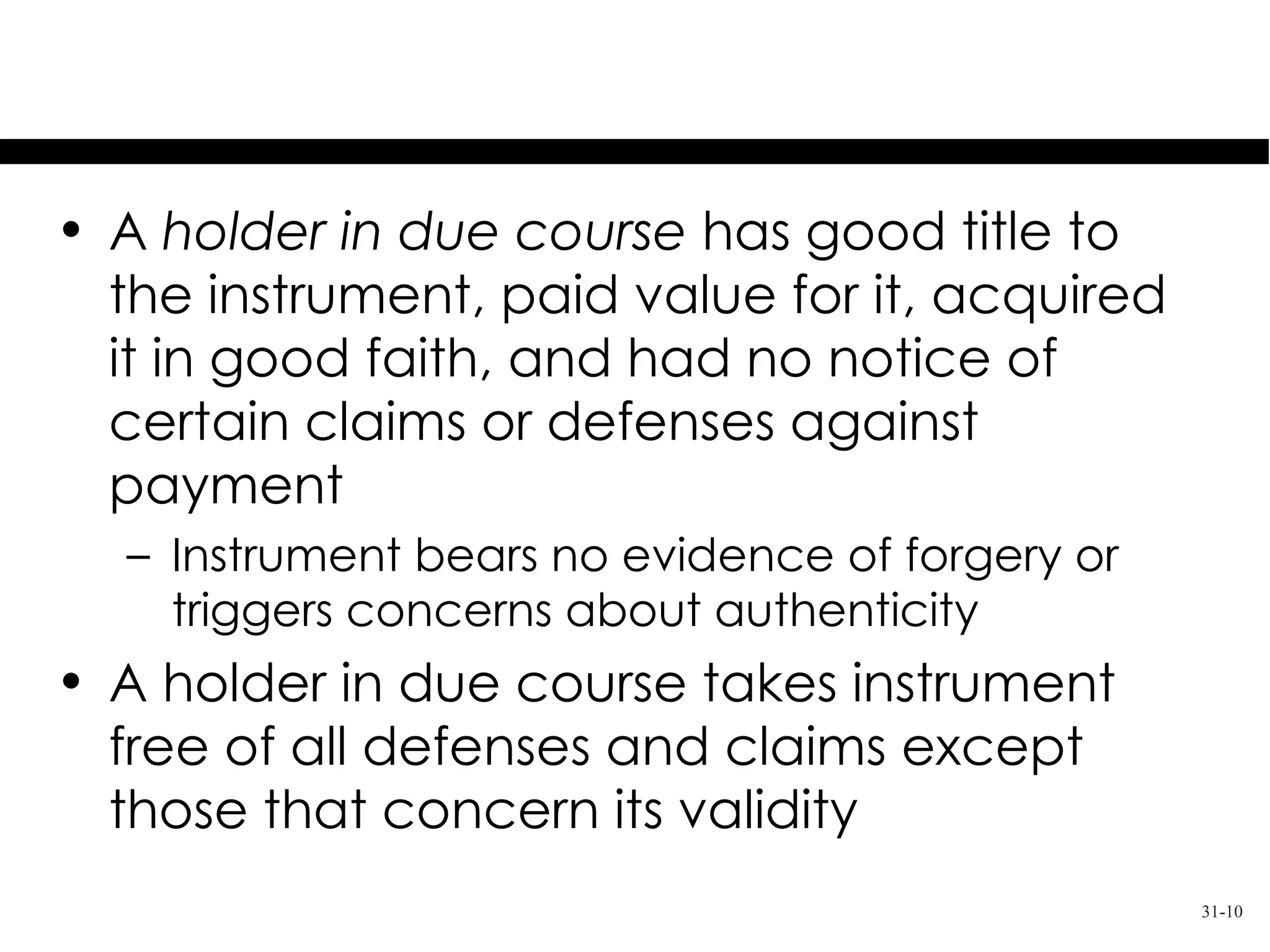 A Holder in Due Course
• A holder in due course has good title to
  the instrument, paid value for it, acquired
  it in good faith, and had no notice of
  certain claims or defenses against
  payment
  – Instrument bears no evidence of forgery or
    triggers concerns about authenticity
• A holder in due course takes instrument
  free of all defenses and claims except
  those that concern its validity
                                                 31-10
 