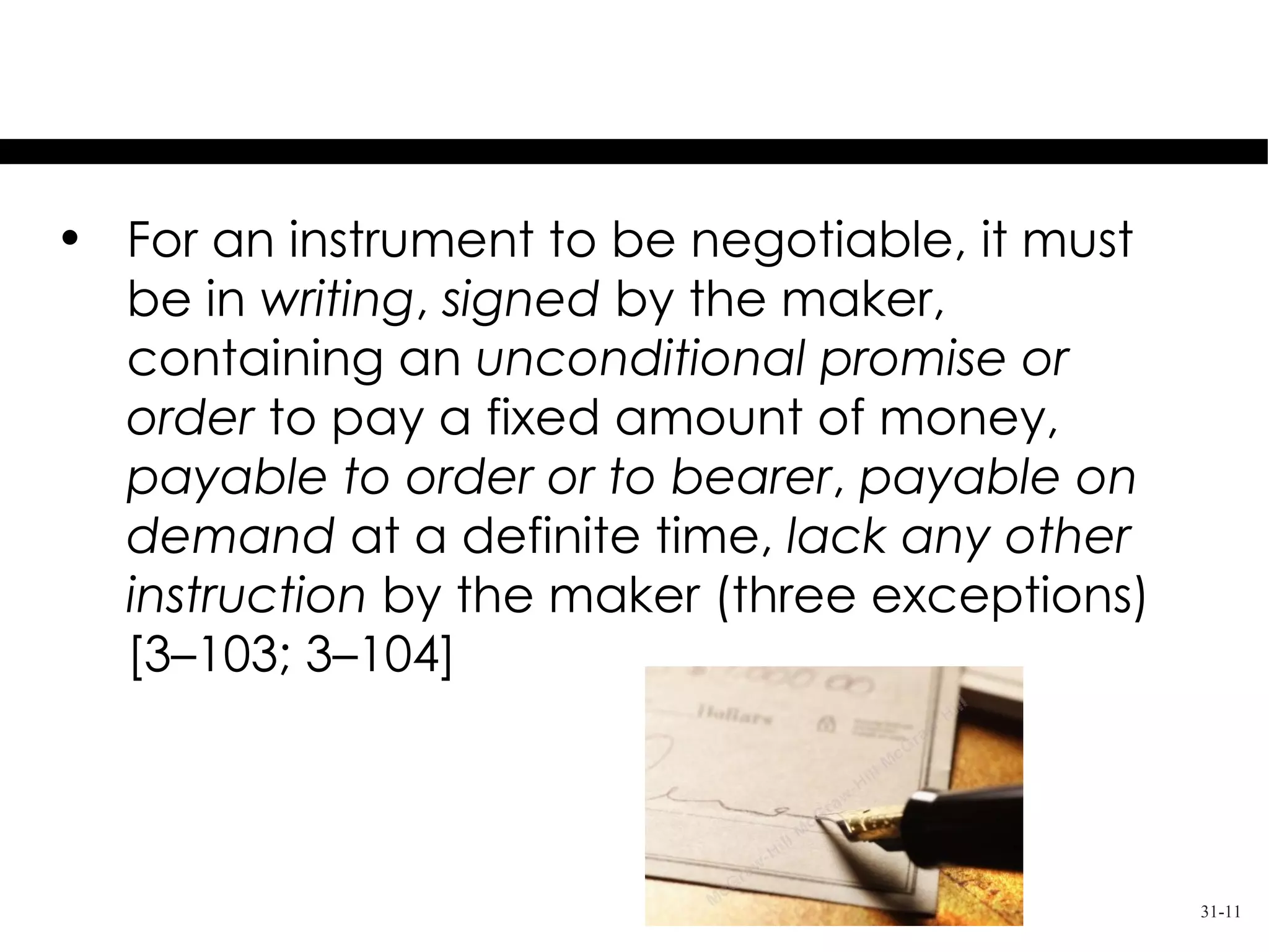 Requirements For Negotiability

• For an instrument to be negotiable, it must
  be in writing, signed by the maker,
  containing an unconditional promise or
  order to pay a fixed amount of money,
  payable to order or to bearer, payable on
  demand at a definite time, lack any other
  instruction by the maker (three exceptions)
  [3–103; 3–104]



                                                31-11
 