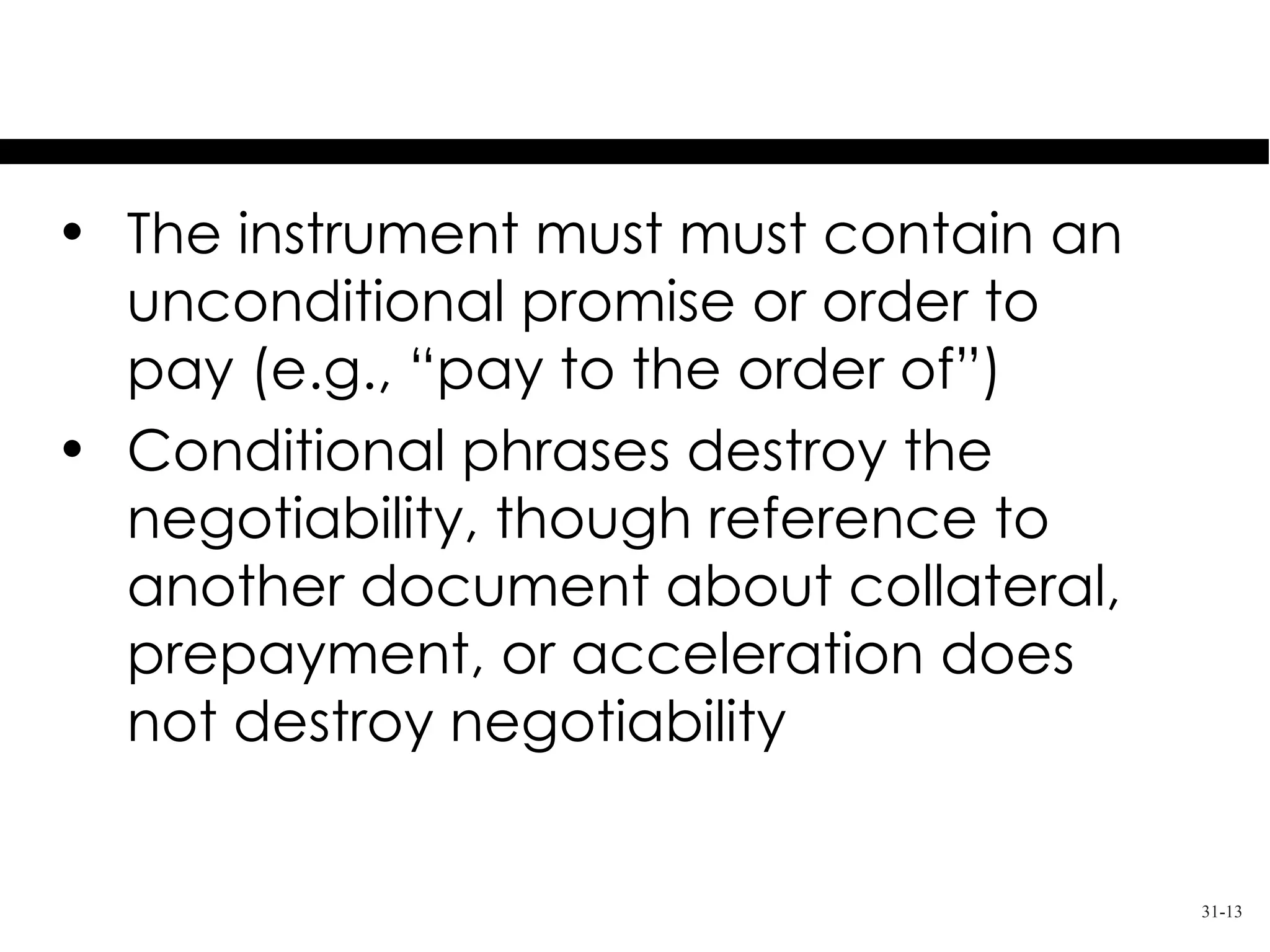 Unconditional Promise or Order
• The instrument must must contain an
  unconditional promise or order to
  pay (e.g., “pay to the order of”)
• Conditional phrases destroy the
  negotiability, though reference to
  another document about collateral,
  prepayment, or acceleration does
  not destroy negotiability


                                        31-13
 