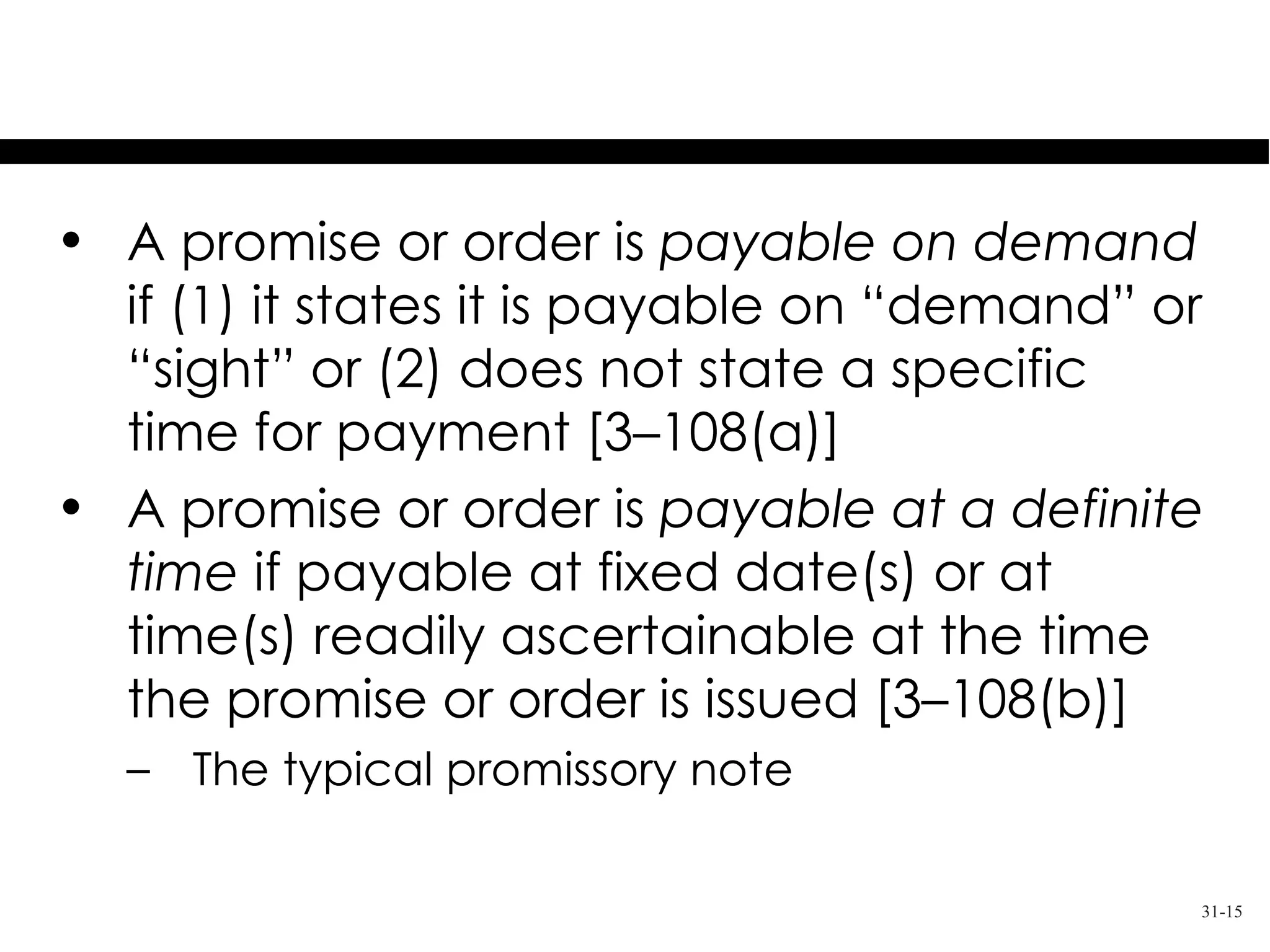 Payable on Demand or
          At a Definite Time
• A promise or order is payable on demand
  if (1) it states it is payable on “demand” or
  “sight” or (2) does not state a specific
  time for payment [3–108(a)]
• A promise or order is payable at a definite
  time if payable at fixed date(s) or at
  time(s) readily ascertainable at the time
  the promise or order is issued [3–108(b)]
  – The typical promissory note

                                              31-15
 