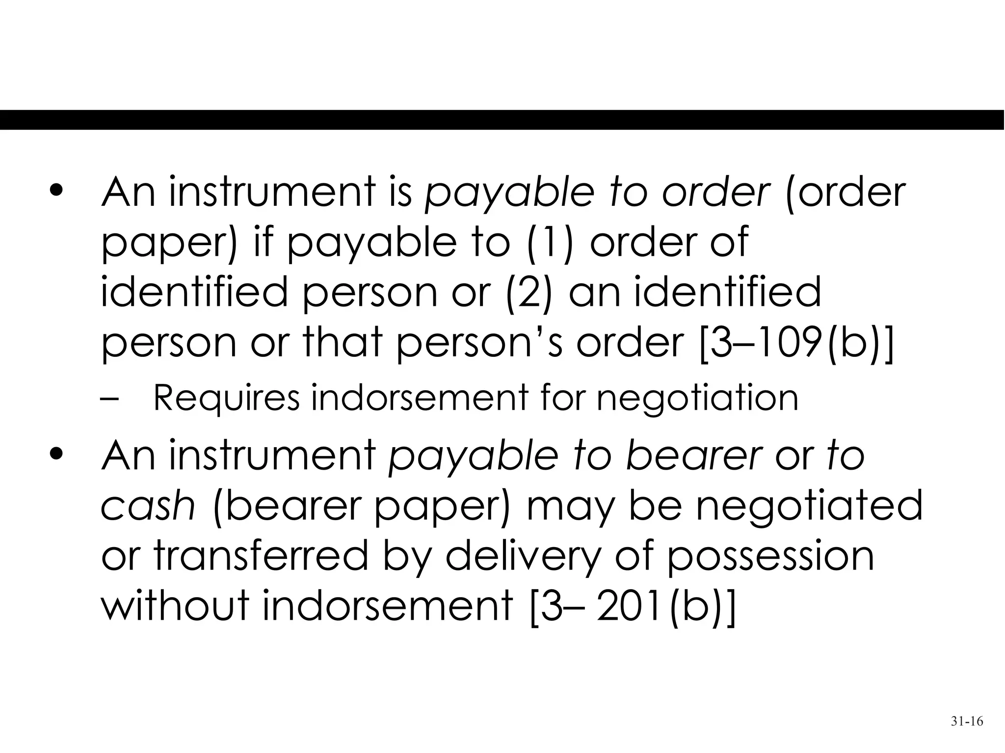 Payable to Order or Bearer

• An instrument is payable to order (order
  paper) if payable to (1) order of
  identified person or (2) an identified
  person or that person’s order [3–109(b)]
  – Requires indorsement for negotiation
• An instrument payable to bearer or to
  cash (bearer paper) may be negotiated
  or transferred by delivery of possession
  without indorsement [3– 201(b)]

                                             31-16
 