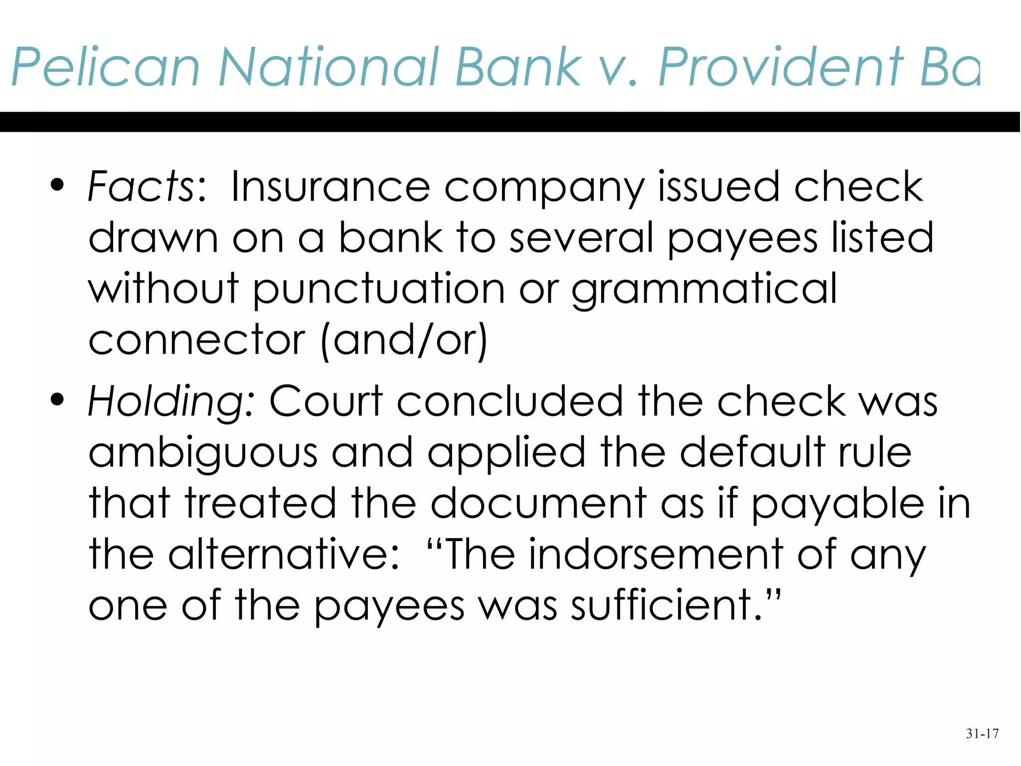 Pelican National Bank v. Provident Bank

 • Facts: Insurance company issued check
   drawn on a bank to several payees listed
   without punctuation or grammatical
   connector (and/or)
 • Holding: Court concluded the check was
   ambiguous and applied the default rule
   that treated the document as if payable in
   the alternative: “The indorsement of any
   one of the payees was sufficient.”

                                            31-17
 